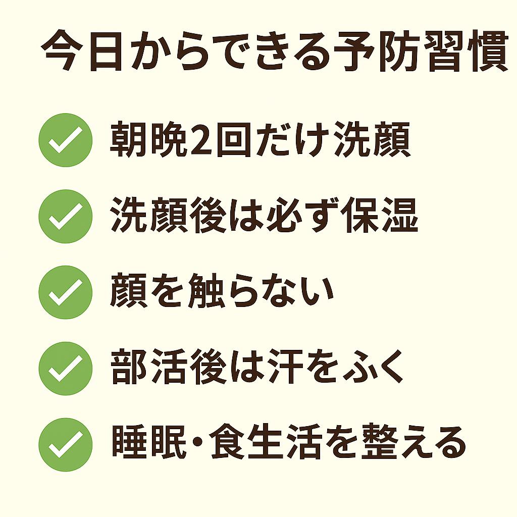 「今日からできる予防習慣」と題されたチェックリスト。
緑色のチェックマーク付きで以下が並んでいる：

朝晩2回だけ洗顔

洗顔後は必ず保湿

顔を触らない

部活後は汗をふく

睡眠・食生活を整える