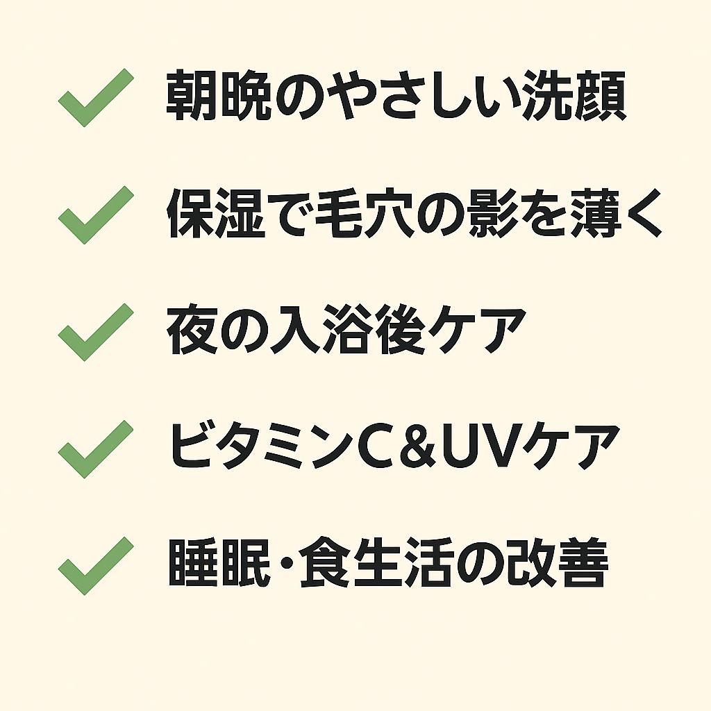 スキンケア習慣のチェックリストを示す日本語の図。

✔ 朝晩のやさしい洗顔

✔ 保湿で毛穴の影を薄く

✔ 夜の入浴後ケア

✔ ビタミンC＆UVケア

✔ 睡眠・食生活の改善

保存・実践しやすい形式で整理されたデザイン。