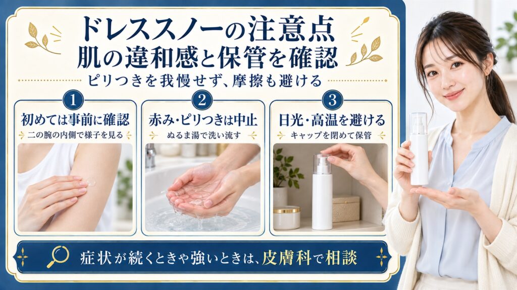 ドレススノーの注意点は初めて使う前に二の腕の内側で確認し、赤みやピリつきが出たら使用を中止してぬるま湯で洗い流すこと。キャップを閉め日光や高温を避けて保管し、症状が続くときや強いときは皮膚科で相談する