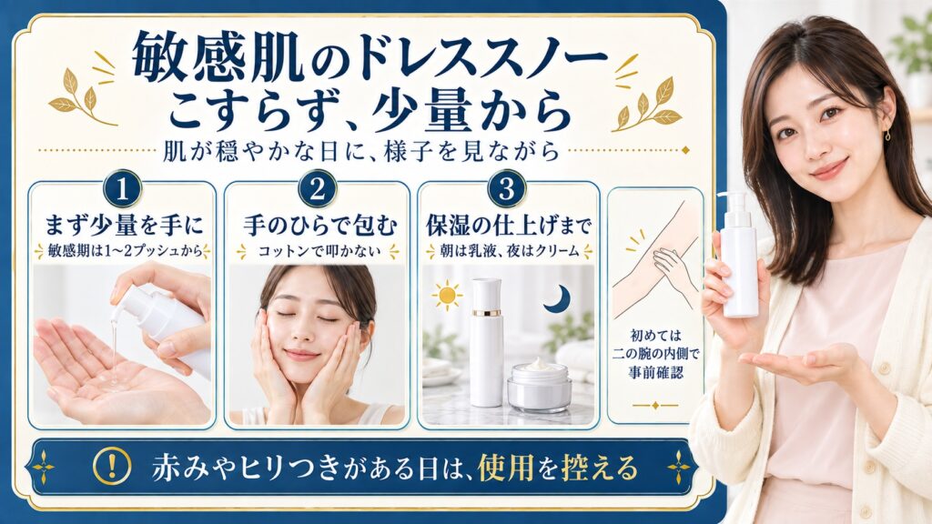 敏感肌のドレススノーは肌が穏やかな日に少量から、まず1〜2プッシュを手に取り、コットンで叩かず手のひらで包む。朝は乳液、夜はクリームで仕上げ、初めては二の腕の内側で確認する。赤みやヒリつきがある日は使用を控える