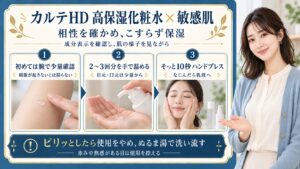 カルテHD高保湿化粧水を敏感肌で使うときは成分表示と相性を確認する。初めては腕で少量を試し、2〜3回分を手で温め、目元や口元は少量から使う。こすらず10秒ほどハンドプレスしてなじんだら乳液へ。ピリッとしたら使用をやめぬるま湯で洗い流し赤みや熱感がある日は使用を控える